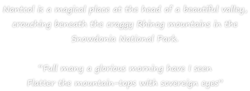 Nantcol is a magical place at the head of a beautiful valley,  crouching beneath the craggy Rhinog mountains in the  Snowdonia National Park.  “Full many a glorious morning have I seen Flatter the mountain-tops with sovereign eyes”